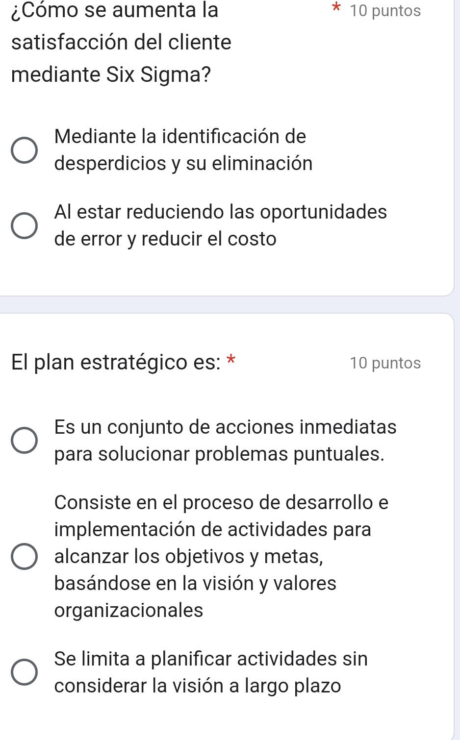 ¿Cómo se aumenta la 10 puntos
satisfacción del cliente
mediante Six Sigma?
Mediante la identificación de
desperdicios y su eliminación
Al estar reduciendo las oportunidades
de error y reducir el costo
El plan estratégico es: * 10 puntos
Es un conjunto de acciones inmediatas
para solucionar problemas puntuales.
Consiste en el proceso de desarrollo e
implementación de actividades para
alcanzar los objetivos y metas,
basándose en la visión y valores
organizacionales
Se limita a planificar actividades sin
considerar la visión a largo plazo