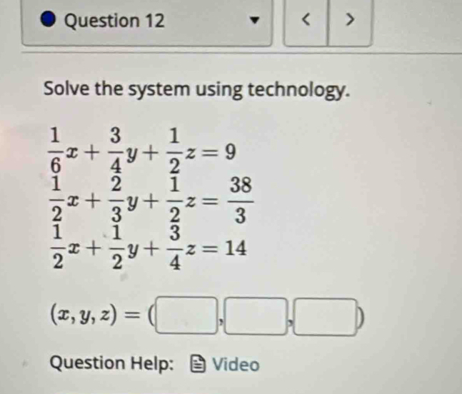 < >
Solve the system using technology.
 1/6 x+ 3/4 y+ 1/2 z=9
 1/2 x+ 2/3 y+ 1/2 z= 38/3 
 1/2 x+ 1/2 y+ 3/4 z=14
(x,y,z)=(□ ,□ ,□ )
Question Help: Video