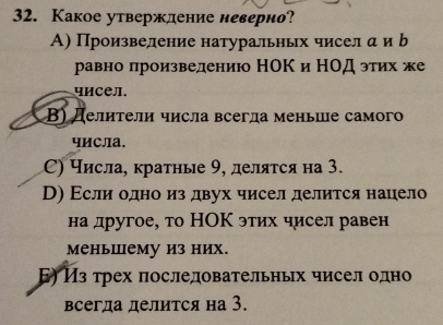 Какое утверждение неверно?
А) Произвеление натуральных чисел а и b
равно лроизведению НΟКи НΟД этих же
чисел.
Β) Делители числа всегла меньше самого
числа.
С) Числа, кратные 9, деляτся на 3.
D) Εсли одно из двух чисел делится нацело
на другое, то НΟΚ этих чисел равен
меньшему из них.
Б) Из трех πоследовательньх чисел олно
всегда делится на 3.