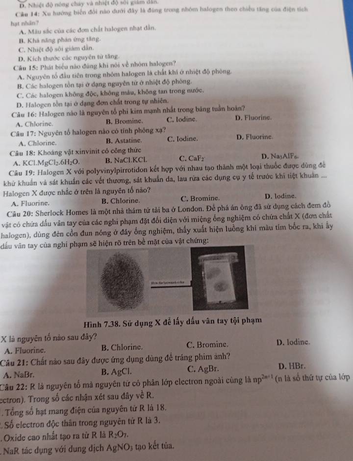 D. Nhiệt độ nóng cháy và nhiệt độ sối giám dân.
Câu 14: Xu hướng biển đổi nào dưới đây là đứng trong nhóm halogen theo chiều tăng của điện tích
hạt nhân?
A. Màu sắc của các đơn chất halogen nhạt dẫn,
B. Khá năng phán ứng tăng.
C. Nhiệt độ sôi giám dân.
D. Kích thước các nguyên tử tăng.
Câu 15: Phát biểu nào đúng khi nôi về nhóm halogen?
A. Nguyên tổ đầu tiên trong nhóm halogen là chất khí ở nhiệt độ phòng.
B. Các halogen tồn tại ở dạng nguyên tử ở nhiệt độ phòng.
C. Các halogen không độc, không màu, không tan trong nước.
D. Halogen tồn tại ở dạng đơn chất trong tự nhiên.
Câu 16: Halogen nào là nguyên tố phi kim mạnh nhất trong bảng tuần hoàn?
A. Chlorine. B. Bromine. C. Iodine. D. Fluorine.
Câu 17: Nguyên tố halogen nào có tính phỏng xạ? D. Fluorine.
A. Chlorine. B. Astatine. C. Iodine.
* Câu 18: Khoáng vật xinvinit cổ công thức
A. KCl.MgCl_2.6H_2O. B. NaCl.KCl. C. CaF₂ D. NayAlF₈.
Câu 19: Halogen X với polyvinylpirrotidon kết hợp với nhau tạo thành một loại thuốc được dùng để
khử khuẩn và sát khuẩn các vết thương, sát khuẩn da, lau rừa các dụng cụ y tế trước khi tiệt khuân ...
Halogen X được nhắc ở trên là nguyên tố nào?
A. Fluorine. B. Chlorine. C. Bromine. D. lodine.
Câu 20: Sherlock Homes là một nhà thám tử tải ba ở London. Để phá án ông đã sử dụng cách đem đồ
vật có chứa dấu vân tay của các nghi phạm đặt đối diện với miệng ống nghiệm có chứa chất X (đơn chất
halogen), dùng đèn cồn đun nóng ở đây ống nghiệm, thấy xuất hiện luồng khi màu tím bốc ra, khi ấy
đấu vân tay của nghi pạm sẽ hiện rõ trên bề mặt của vật chứng:
Hình 7.38. Sử dụng X để lấy dấu vân tay tội phạm
X là nguyên tố nào sau đây?
A. Fluorine. B. Chlorine. C. Bromine. D. Iodine.
Câu 21: Chất nào sau đây được ứng dụng dùng để tráng phim ảnh?
A. NaBr. B. AgCl. C. AgBr. D. HBr.
Câu 22: R là nguyên tố mà nguyên tử cỏ phân lớp electron ngoài cùng là np^(2n+1) (n là số thứ tự của lớp
ectron). Trong số các nhận xét sau đây về R.
. Tổng số hạt mang điện của nguyên từ R là 18.
2. Số electron độc thân trong nguyên tử R là 3.
. Oxide cao nhất tạo ra từ R là R_2O_7.
NaR tác dụng với dung địch AgNO_3 tạo kết tủa.