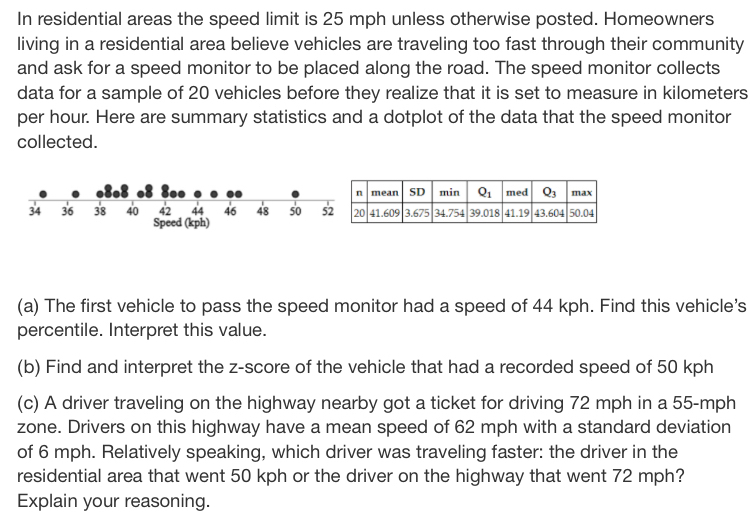 In residential areas the speed limit is 25 mph unless otherwise posted. Homeowners
living in a residential area believe vehicles are traveling too fast through their community
and ask for a speed monitor to be placed along the road. The speed monitor collects
data for a sample of 20 vehicles before they realize that it is set to measure in kilometers
per hour. Here are summary statistics and a dotplot of the data that the speed monitor
collected.
(a) The first vehicle to pass the speed monitor had a speed of 44 kph. Find this vehicle's
percentile. Interpret this value.
(b) Find and interpret the z-score of the vehicle that had a recorded speed of 50 kph
(c) A driver traveling on the highway nearby got a ticket for driving 72 mph in a 55-mph
zone. Drivers on this highway have a mean speed of 62 mph with a standard deviation
of 6 mph. Relatively speaking, which driver was traveling faster: the driver in the
residential area that went 50 kph or the driver on the highway that went 72 mph?
Explain your reasoning.