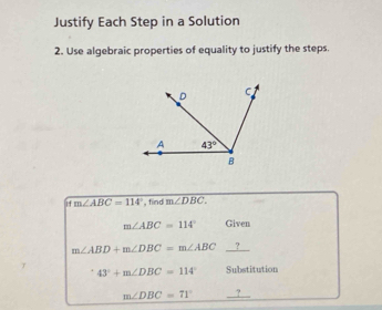 Justify Each Step in a Solution
2. Use algebraic properties of equality to justify the steps.
if m∠ ABC=114° , find m∠ DBC.
m∠ ABC=114° Given
m∠ ABD+m∠ DBC=m∠ ABC _?
43°+m∠ DBC=114° Substitution
m∠ DBC=71° __?_