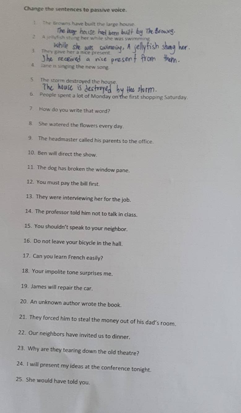 Change the sentences to passive voice. 
1. The Browns have built the large house. 
2 A jellyf rng her while she was swim . 
3 They gave her a nice present. 
4 Jane is singing the new song. 
5. The storm destroyed the house. 
6. People spent a lot of Monday on the first shopping Saturday. 
7. How do you write that word? 
8. She watered the flowers every day. 
9. The headmaster called his parents to the office. 
10. Ben will direct the show. 
11. The dog has broken the window pane. 
12. You must pay the bill first. 
13. They were interviewing her for the job. 
14. The professor told him not to talk in class. 
15. You shouldn’t speak to your neighbor. 
16. Do not leave your bicycle in the hall. 
17. Can you learn French easily? 
18. Your impolite tone surprises me. 
19. James will repair the car. 
20. An unknown author wrote the book. 
21. They forced him to steal the money out of his dad’s room. 
22. Our neighbors have invited us to dinner. 
23. Why are they tearing down the old theatre? 
24. I will present my ideas at the conference tonight. 
25. She would have told you.