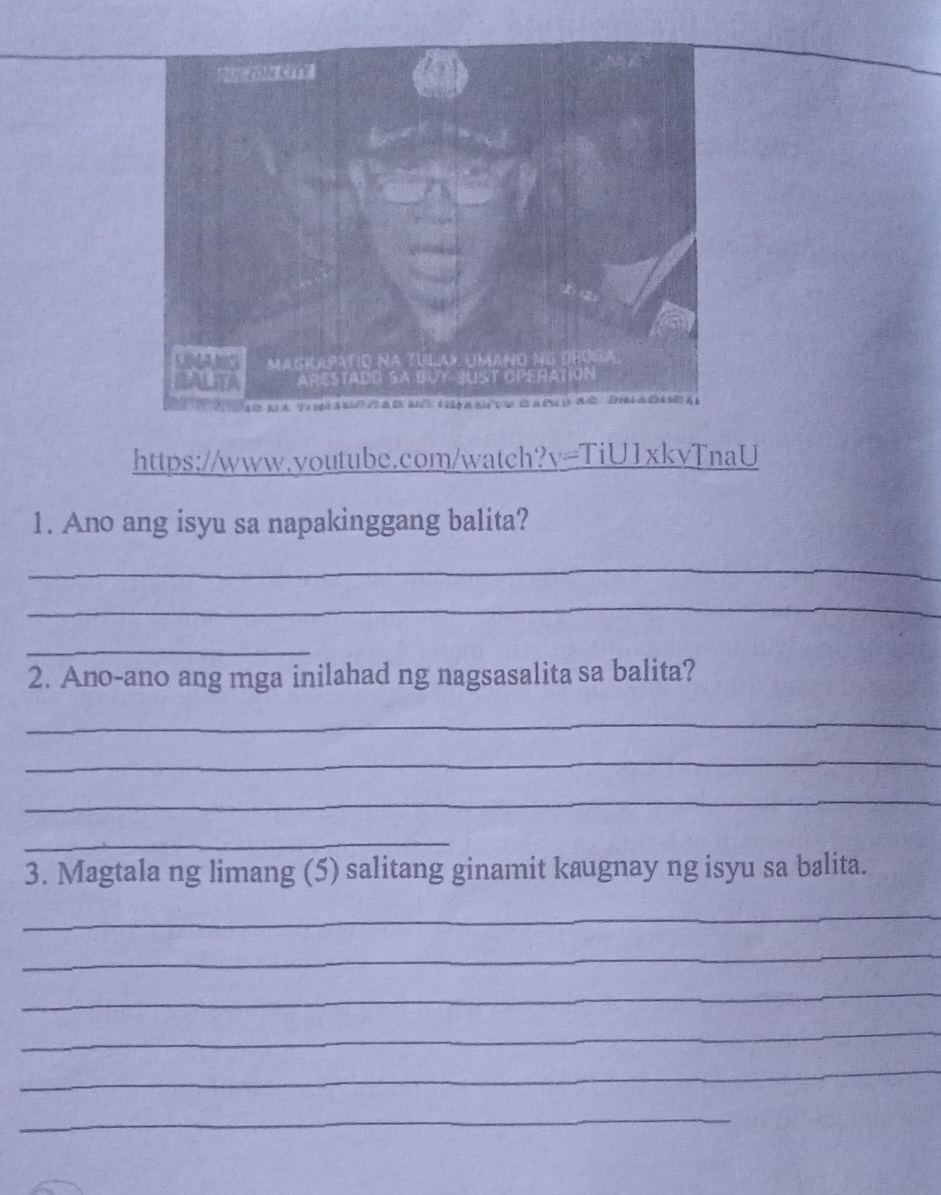 Ano ang isyu sa napakinggang balita? 
_ 
_ 
_ 
2. Ano-ano ang mga inilahad ng nagsasalita sa balita? 
_ 
_ 
_ 
_ 
3. Magtala ng limang (5) salitang ginamit kaugnay ng isyu sa balita. 
_ 
_ 
_ 
_ 
_ 
_