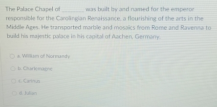 The Palace Chapel of _was built by and named for the emperor
responsible for the Carolingian Renaissance, a flourishing of the arts in the
Middle Ages. He transported marble and mosaics from Rome and Ravenna to
build his majestic palace in his capital of Aachen, Germany.
a. William of Normandy
b. Charlemagne
c. Carinus
d. Julian
