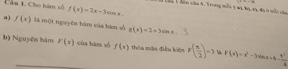 (z=-3t
Câu 1. Cho hàm số f(x)=2x-3cos x. 
lu câu T đên câu 4. Trong mỗi ý a), b), c), đ) ở mỗi câu 
a) f(x) là một nguyên hàm của hàm số g(x)=2+3sin x. 
b) Nguyên hàm F(x) của hàm số f(x) thỏa mãn điều kiện F( π /2 )=3 là F(x)=x^2-3sin x+6- π^2/4 