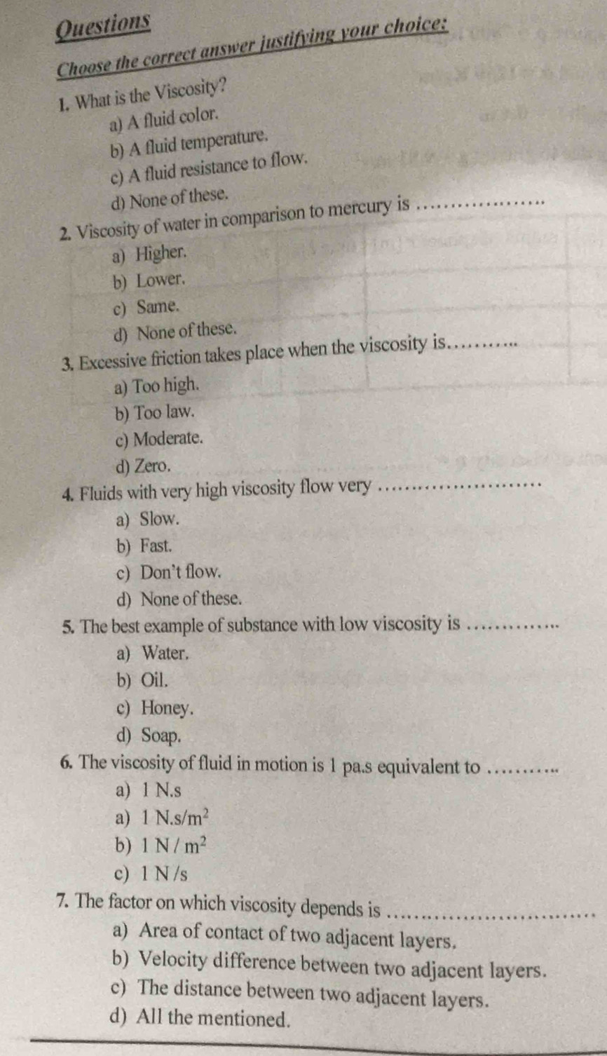 Questions
Choose the correct answer justifying your choice:
1. What is the Viscosity?
a) A fluid color.
b) A fluid temperature.
c) A fluid resistance to flow.
d) None of these.
2. Viscosity of water in comparison to mercury is_
a) Higher.
b) Lower.
c) Same.
d) None of these.
3. Excessive friction takes place when the viscosity is._
a) Too high.
b) Too law.
c) Moderate.
d) Zero.
4. Fluids with very high viscosity flow very
_
a) Slow.
b) Fast.
c) Don’t flow.
d) None of these.
5. The best example of substance with low viscosity is_
a) Water.
b) Oil.
c) Honey.
d) Soap.
6. The viscosity of fluid in motion is 1 pa.s equivalent to_
a) 1 N.s
a) 1N.s/m^2
b) 1N/m^2
c) 1 N /s
7. The factor on which viscosity depends is_
a) Area of contact of two adjacent layers.
b) Velocity difference between two adjacent layers.
c) The distance between two adjacent layers.
d) All the mentioned.
_