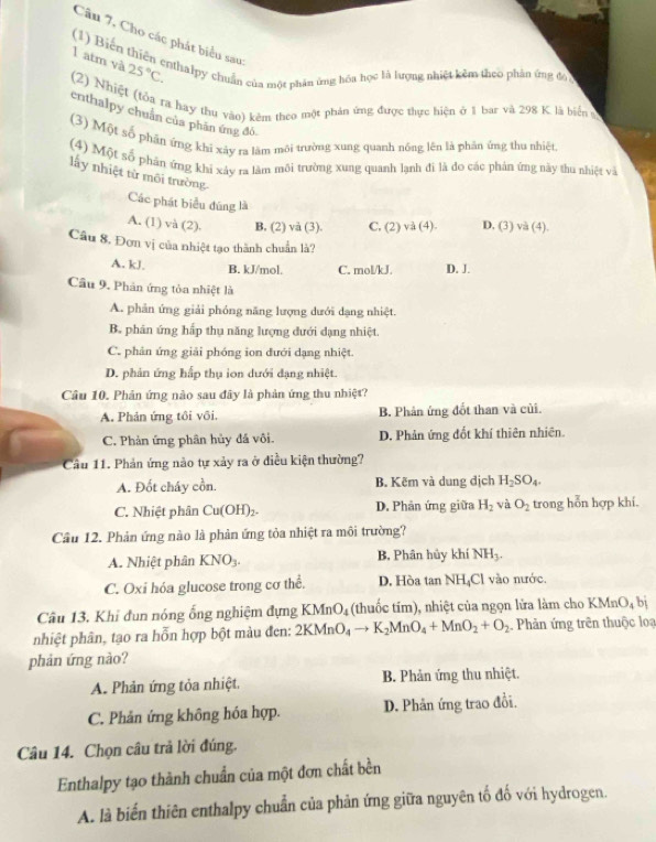 Câu 7, Cho các phát biểu sau
1 atm và 25°C.
(1) Biến thiên ernhalpy chuẩn của một phân ứng hóa học là lượng nhiệt kêm theo phản ứng độ
(2) Nhiệt (tỏa ra hay thu vào) kêm theo một phản ứng được thực hiện ở 1 bar và 298 K là biển 
crthalpy chuẩn của phân ứng đô
(3) Một số phần ứng khi xảy ra làm môi trường xung quanh nóng lên là phân ứng thu nhiệt
(4) Một số phân ứng khi xảy ra làm môi trường xung quanh lạnh đi là đo các phản ứng này thu nhiệt và
lấy nhiệt từ môi trường
Các phát biểu đúng là
A. (1) và (2). B, (2) và (3). C, (2) và (4). D. (3) và (4).
Câu 8. Đơn vị của nhiệt tạo thành chuẩn là?
A. kJ. B. kJ/mol. C. mol/kJ. D. J.
Cầu 9. Phân ứng tòa nhiệt là
A. phản ứng giải phỏng năng lượng dưới dạng nhiệt.
B. phân ứng hấp thụ năng lượng đưới dạng nhiệt.
C. phản ứng giải phóng ion đưới dạng nhiệt.
D. phản ứng hấp thụ ion dưới đạng nhiệt.
Câu 10. Phản ứng nào sau đây là phản ứng thu nhiệt?
A. Phản ứng tôi vôi. B. Phân ứng đốt than và củi.
C. Phản ứng phân hủy đá vôi. D. Phản ứng đốt khí thiên nhiên
Cầu 11. Phản ứng nào tự xảy ra ở điều kiện thường?
A. Đốt cháy cồn. B. Kẽm và dung dịch H_2SO_4.
C. Nhiệt phân Cu(OH)_2. D. Phản ứng giữa H_2 và O_2 trong hỗn hợp khí.
Câu 12. Phản ứng nào là phản ứng tỏa nhiệt ra môi trường?
A. Nhiệt phân KNO_3. B, Phân hủy khí NH_3.
C. Oxi hóa glucose trong cơ thể. D. Hòa tan NH₄Cl vào nước.
Câu 13. Khỉ đun nóng ống nghiệm đựng KMr O_4 (thuốc tím), nhiệt của ngọn lửa làm cho KMnO_4 n
nhiệt phân, tạo ra hỗn hợp bột màu đen: 2KMnO_4to K_2MnO_4+MnO_2+O_2 Phản ứng trên thuộc loạ
phản ứng nào?
A. Phản ứng tỏa nhiệt. B. Phản ứng thu nhiệt.
C. Phản ứng không hóa hợp. D. Phản ứng trao đổi.
Câu 14. Chọn câu trả lời đúng.
Enthalpy tạo thành chuẩn của một đơn chất bền
A. là biến thiên enthalpy chuẩn của phản ứng giữa nguyên tố đố với hydrogen.