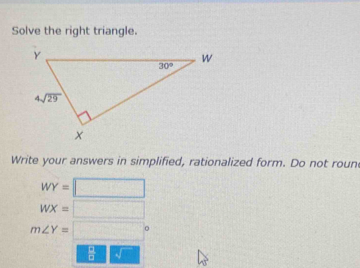 Solve the right triangle.
Write your answers in simplified, rationalized form. Do not roun
WY=□
WX=□
m∠ Y=□°
 □ /□  sqrt()