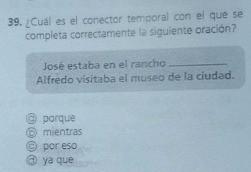 ¿Cuál es el conector temporal con el que se
completa correctamente la siguiente oración?
José estaba en el rancho_
Alfredo visitaba el museo de la ciudad.
@ porque
⑤ mientras
© por eso
a ya que