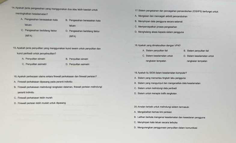 Apakah jenis pengesahan yang menggunakan dua atau lebih kaedah untuk 17. Sistem pengesanan dan pencegahan pencerobohan (IDS/IPS) berfungsil untuk:
meningkatkan keselamatan? A. Mengesan dan mencegah aktiviti pencerobohan
A. Pengesahan berasaskan kata B. Pengesahan berasaskan kata B. Menyimpan data pengguna secara selamat
laluan
Ialuan C. Mempercepatkan proses pengesahan
C. Pengesahan berbilang faktor D. Pengesahan berbilang faktor D. Menghalang akses kepada sistem pengguna
(MFA) (MFA)
18. Apakah yang dimaksudkan dengan VPN?
15.Apakah jenis penyulitan yang menggunakan kunci awam untuk penyulitan dan A. Sistem penyulitan fail B. Sistem penyulitan fail
kunci peribadi untuk penyahsulitan? C. Sistem kesellamatan untuk D. Sistem keselamatan untuk
A. Penyulitan simetri B. Penyulitan simetri rangkalan tempatan rangkalan tempatan
C. Penyulitan asimetri D. Penyulitan asimetri
19.Apakah itu SIEM dalam keselamatan komputer?
16.Apakah perbezaan utama antara firewall perkakasan dan firewall perisian? A. Sistem yang memantau tingkah laku pengguna
A. Firewall perkakasan dipasang pada peranti individu B. Sistem yang mengumpul dan menganalisis data keselamatan
B. Firewall perkakasan melindungi rangkaian dalaman, firewall perisian melindungi C. Sistem untuk melindungi data peribadi
peranti individu D. Sistem untuk menapis trafik rangkaian
C. Firewall perkakasan lebih murah
D. Firewall perisian lebih mudah untuk dipasang 20. Amalan terbaik untuk melindungi sistem termasuk:
A. Mengabaikan kemas kini perisian
B. Latihan berkala mengenai keselamatan dan kesedaran pengguna
C. Menyimpan kata laluan secara terbuka
D. Mengurangkan penggunaan penyulitan dalam komunikasi