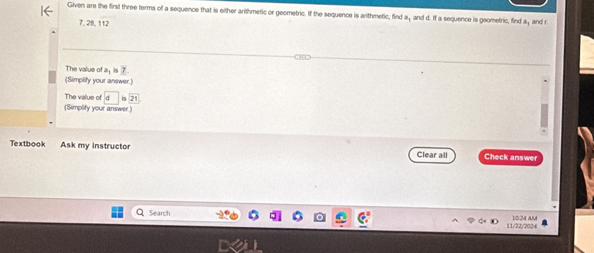 Given are the first three terms of a sequence that is either arithmetic or geometric. If the sequence is arithmetic, find a and d. If a sequence is geometric, find a and r
7, 28, 112
The value of a_1 is 7. 
(Simplify your answer.) 
The value of is 21
(Simplify your answer.) 
Textbook Ask my instructor Check answer 
Clear all 
Search 10:24 AM 
11/22/2024