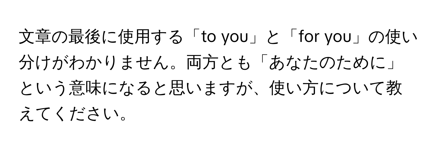 文章の最後に使用する「to you」と「for you」の使い分けがわかりません。両方とも「あなたのために」という意味になると思いますが、使い方について教えてください。