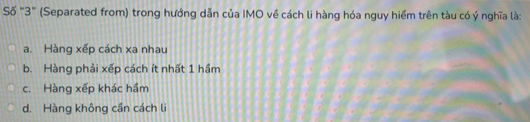 Số “ 3 ” (Separated from) trong hướng dẫn của IMO về cách li hàng hóa nguy hiểm trên tàu có ý nghĩa là:
a. Hàng xếp cách xa nhau
b. Hàng phải xếp cách ít nhất 1 hầm
c. Hàng xếp khác hầm
d. Hàng không cần cách li