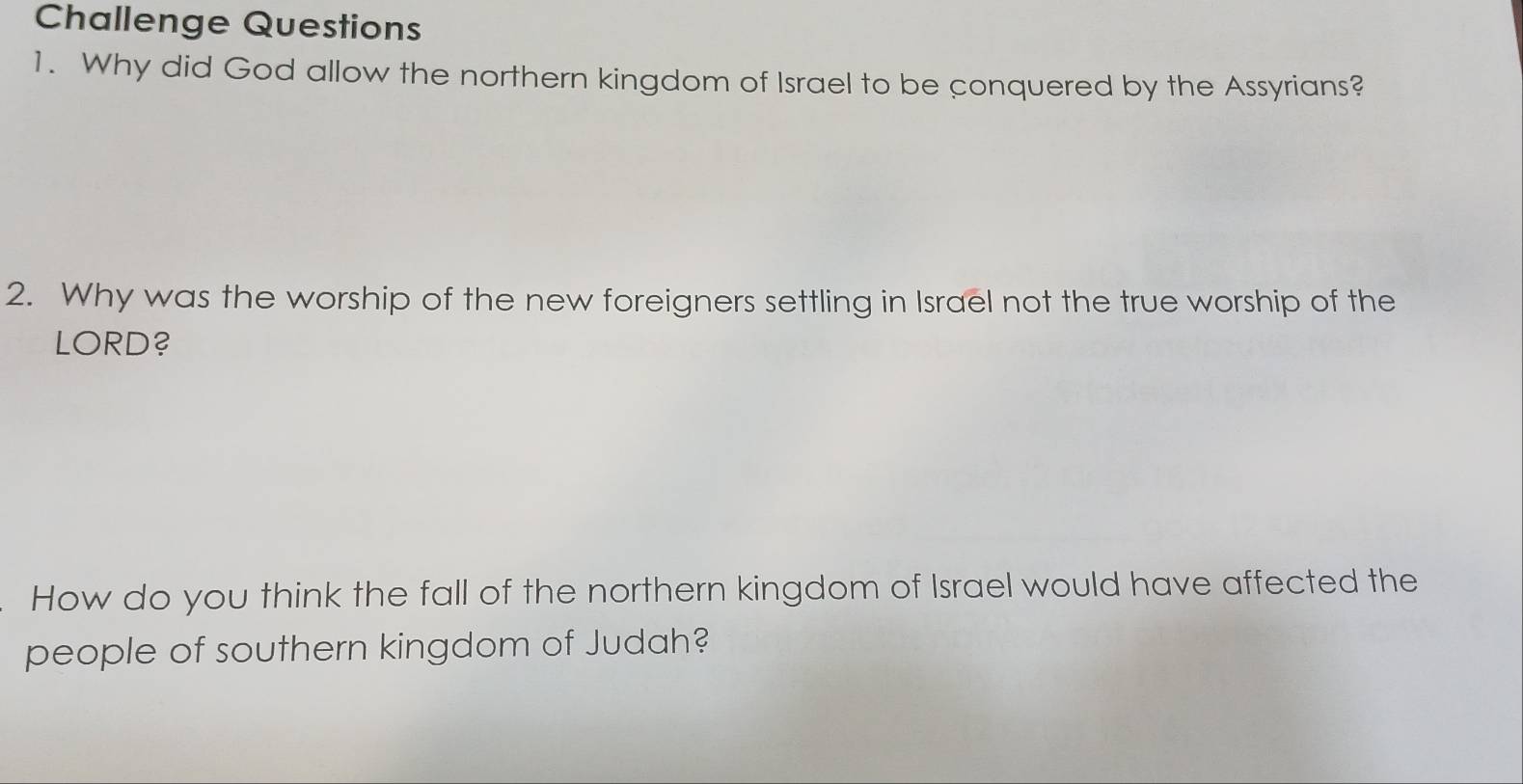 Challenge Questions 
1. Why did God allow the northern kingdom of Israel to be conquered by the Assyrians? 
2. Why was the worship of the new foreigners settling in Israel not the true worship of the 
LORD? 
How do you think the fall of the northern kingdom of Israel would have affected the 
people of southern kingdom of Judah?