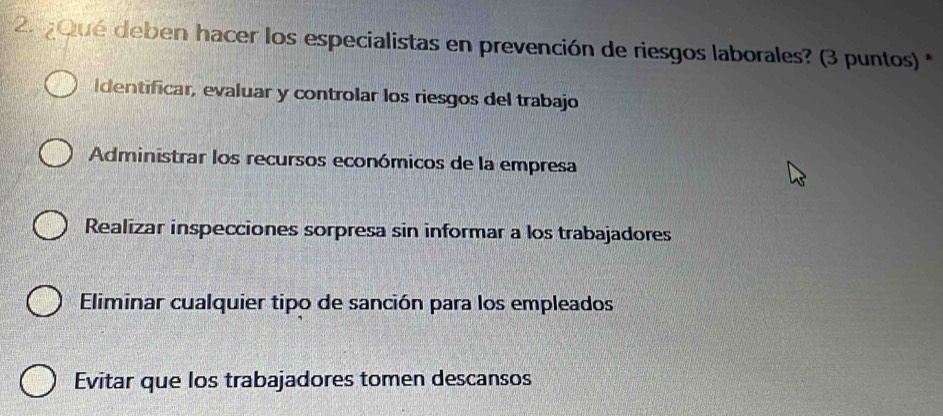 ¿Qué deben hacer los especialistas en prevención de riesgos laborales? (3 puntos) *
dentificar, evaluar y controlar los riesgos del trabajo
Administrar los recursos económicos de la empresa
Realizar inspecciones sorpresa sin informar a los trabajadores
Eliminar cualquier tipo de sanción para los empleados
Evitar que los trabajadores tomen descansos