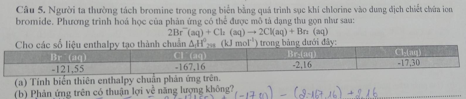 Người ta thường tách bromine trong rong biển bằng quá trình sục khí chlorine vào dung dịch chiết chứa ion
bromide. Phương trình hoá học của phản ứng có thể được mô tả dạng thu gọn như sau:
2Br^-(aq)+Cl_2(aq)to 2Cl(aq)+Br_2(aq)
moI^(-1) ây:
(a) Tính biến thiên enthalpy chuẩn phản ứng trên.
_
(b) Phản ứng trên có thuận lợi về năng lượng không?