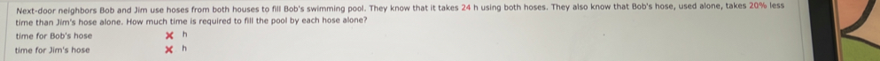 Next-door neighbors Bob and Jim use hoses from both houses to fill Bob's swimming pool. They know that it takes 24 h using both hoses. They also know that Bob's hose, used alone, takes 20% less 
time than Jim's hose alone. How much time is required to fill the pool by each hose alone? 
time for Bob's hose x h 
time for Jim's hose x h
