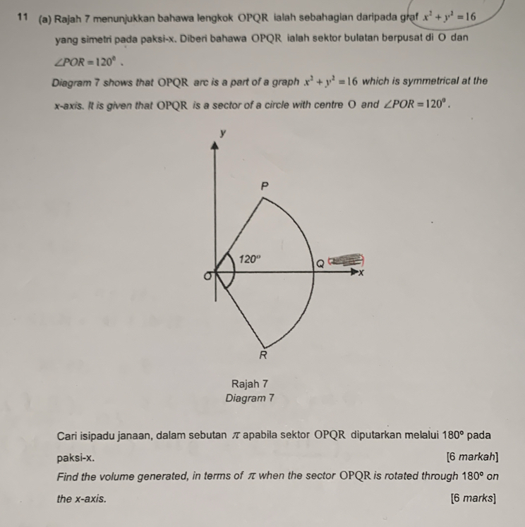 11 (a) Rajah 7 menunjukkan bahawa lengkok OPQR ialah sebahagian daripada graf x^2+y^2=16
yang simetri pada paksi-x. Diberi bahawa OPQR ialah sektor bulatan berpusat di O dan
∠ POR=120°.
Diagram 7 shows that OPQR arc is a part of a graph x^2+y^2=16 which is symmetrical at the
x-axis. It is given that OPQR is a sector of a circle with centre O and ∠ POR=120°.
Rajah 7
Diagram 7
Cari isipadu janaan, dalam sebutan π apabila sektor OPQR diputarkan melalui 180° pada
paksi-x. [6 markah]
Find the volume generated, in terms of π when the sector OPQR is rotated through 180° on
the x-axis. [6 marks]