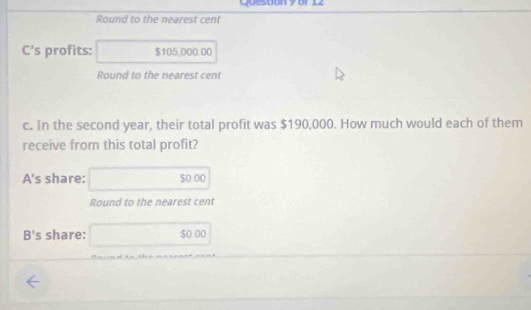 Questión 9 or 12 
Round to the nearest cent 
annse 
C's profits: □ $105.000.00
Round to the nearest cent 
c. In the second year, their total profit was $190,000. How much would each of them 
receive from this total profit? 
A's share: □ 5000
Round to the nearest cent 
B's share: □ 50.00