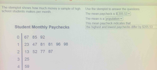 The stemplot shows how much money a sample of high Use the stemplot to answer the questions 
school students makes per month The mean paycheck is $20553
The mean is a | population ≌ 
This mean paycheck indicates that 
Student Monthly Paychecks the highest and lowest paychecks differ by $205.53
0 67 85 92
1 23 47 81 81 96 98
2 13 52 77 87
3 25
4 59