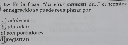 6.- En la frase: “los virus carecen de...” el termino
ennegrecido se puede reemplazar por
a) adolecen
b) abundan
c) son portadores
d)registran