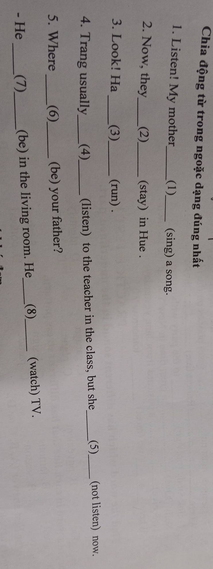 Chia động từ trong ngoặc dạng đúng nhất 
1. Listen! My mother_ _(sing) a song. 
(1) 
2. Now, they_ (2)_ (stay) in Hue . 
3. Look! Ha _(3)_ (run) . 
4. Trang usually_ (4)_ 
(listen) to the teacher in the class, but she_ (5)_ (not listen) now. 
5. Where _(6)_ (be) your father? 
- He _(7)_ (be) in the living room. He_ (8)_ (watch) TV.