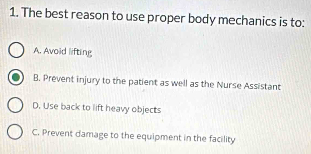 The best reason to use proper body mechanics is to:
A. Avoid lifting
B. Prevent injury to the patient as well as the Nurse Assistant
D. Use back to lift heavy objects
C. Prevent damage to the equipment in the facility