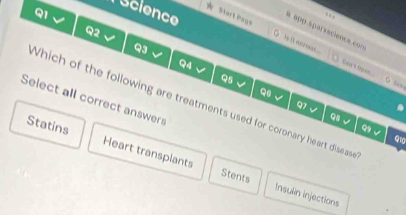 Science
a app.sparxscience.co
Q2
Start Page is it normat.
Q3
Q4
Cant Open
Q5
G tieos
Q6
Select all correct answers
Which of the following are treatments used for coronary heart disease
Q7
QB、 
Q9 Q10
Statins Heart transplants
Stents Insulin injections