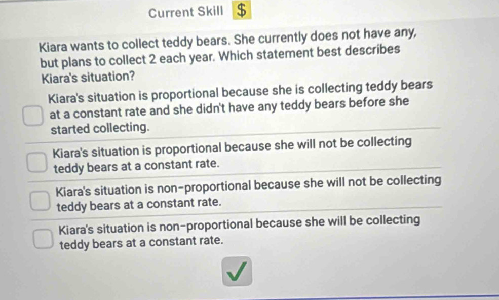 Current Skill $
Kiara wants to collect teddy bears. She currently does not have any,
but plans to collect 2 each year. Which statement best describes
Kiara's situation?
Kiara's situation is proportional because she is collecting teddy bears
at a constant rate and she didn't have any teddy bears before she
started collecting.
Kiara's situation is proportional because she will not be collecting
teddy bears at a constant rate.
Kiara's situation is non-proportional because she will not be collecting
teddy bears at a constant rate.
Kiara's situation is non-proportional because she will be collecting
teddy bears at a constant rate.