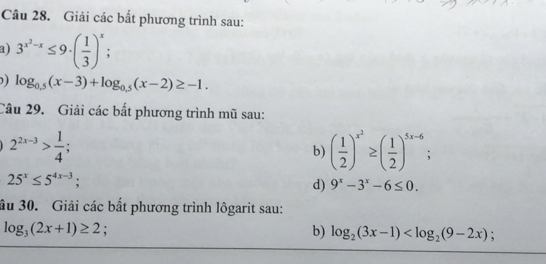 Giải các bất phương trình sau: 
a) 3^(x^2)-x≤ 9· ( 1/3 )^x; 
) log _0,5(x-3)+log _0,5(x-2)≥ -1. 
Câu 29. Giải các bất phương trình mũ sau:
2^(2x-3)> 1/4 ; 
b) ( 1/2 )^x^2≥ ( 1/2 )^5x-6;
25^x≤ 5^(4x-3); 
d) 9^x-3^x-6≤ 0. 
ầu 30. ' Giải các bất phương trình lôgarit sau:
log _3(2x+1)≥ 2 : 
b) log _2(3x-1) ;