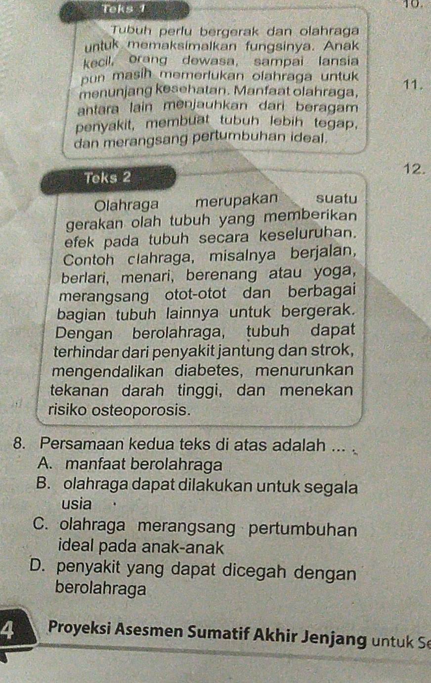 Teks 1
10.
Tubuh perlu bergerak dan olahraga
untuk memaksimalkan fungsinya. Anak
kecil, orang dewasa, sampai lansia
pun masih memerlukan olahraga untuk
menunjang kesehatan. Manfaat olahraga, 11.
antara lain menjauhkan dari beragam
penyakit, membuat tubuh lebih tegap,
dan merangsang pertumbuhan ideal.
Teks 2
12.
Olahraga merupakan suatu
gerakan olah tubuh yang memberikan 
efek pada tubuh secara keseluruhan.
Contoh clahraga, misalnya berjalan,
berlari, menari, berenang atau yoga,
merangsang otot-otot dan berbagai
bagian tubuh lainnya untuk bergerak.
Dengan berolahraga, tubuh dapat
terhindar dari penyakit jantung dan strok,
mengendalikan diabetes, menurunkan
tekanan darah tinggi, dan menekan
risiko osteoporosis.
8. Persamaan kedua teks di atas adalah ... .
A. manfaat berolahraga
B. olahraga dapat dilakukan untuk segala
usia
C. olahraga merangsang pertumbuhan
ideal pada anak-anak
D. penyakit yang dapat dicegah dengan
berolahraga
4 Proyeksi Asesmen Sumatif Akhir Jenjang un tu k Se