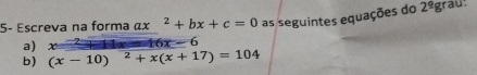 5- Escreva na forma ax^2+bx+c=0 as seguintes equações do 2^9 grau: 
a) =16x-6
b) (x-10)^2+x(x+17)=104