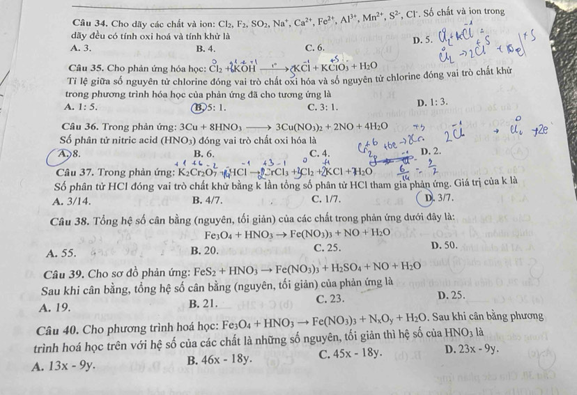 Cho dãy các chất và ion: Cl_2,F_2,SO_2,Na^+,Ca^(2+),Fe^(2+),Al^(3+),Mn^(2+),S^(2-) , Cl. Số chất và ion trong
dãy đều có tính oxi hoá và tính khử là
A. 3. B. 4. C. 6. D. 5.
Câu 35. Cho phản ứng hóa học: beginarrayr circ  Cl_2+6KOH_ ,endarray (KCl+KClO_3+H_2O
Tỉ lệ giữa số nguyên tử chlorine đóng vai trò chất oxi hóa và số nguyên tử chlorine đóng vai trò chất khử
trong phương trình hóa học của phản ứng đã cho tương ứng là
A. 1:5. B, 5:1. C. 3:1.
D. 1:3.
Câu 36. Trong phản ứng: 3Cu+8HNO_3to 3Cu(NO_3)_2+2NO+4H_2O
Số phân tử nitric acid (H in 0: 3) đóng vai trò chất oxi hóa là
A. 8. B. 6. C. 4.
D. 2.
Câu 37. Trong phản ứng: K_2Cr_2O Cl_2+2KCl+H_2O
Số phân tử HCl đóng vai trò chất khử bằng k lần tổng số phân tử HCl tham gia phản ứng. Giá trị của k là
A. 3/14. B. 4/7. C. 1/7. D.3/7.
Câu 38. Tổng hệ số cân bằng (nguyên, tối giản) của các chất trong phản ứng dưới đây là:
Fe_3O_4+HNO_3to Fe(NO_3)_3+NO+H_2O
A. 55 B. 20. C. 25. D. 50.
Câu 39. Cho sơ đồ phản ứng: FeS_2+HNO_3to Fe(NO_3)_3+H_2SO_4+NO+H_2O
Sau khi cân bằng, tổng hệ số cân bằng (nguyên, tối giản) của phản ứng là
A. 19. B. 21. C. 23. D. 25.
Câu 40. Cho phương trình hoá học: Fe_3O_4+HNO_3to Fe(NO_3)_3+N_xO_y+H_2O. Sau khi cân bằng phương
trình hoá học trên với hệ số của các chất là những số nguyên, tối giản thì hệ số của HNO_3 là
A. 13x-9y.
B. 46x-18y. C. 45x-18y. D. 23x-9y.