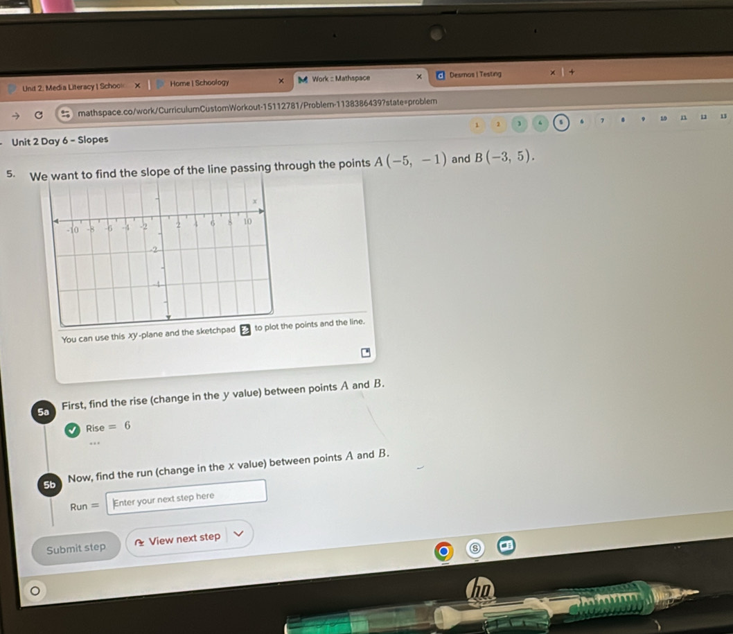 Media Literacy ( Schoo Home | Schoology × M Work : Mathspace × Desmos I Testing 
C mathspace.co/work/CurriculumCustomWorkout-15112781/Probler-1138386439?state=problem
1 2 3 7 10 n 11 13
Unit 2 Day 6 - Slopes 
5. Whe slope of the line passing through the points A(-5,-1) and B(-3,5). 
You can use this xy -plane and the points and the line. 
5a First, find the rise (change in the y value) between points A and B. 
Rise =6.. 
5b Now, find the run (change in the x value) between points A and B.
Run= Enter your next step here 
Submit step View next step