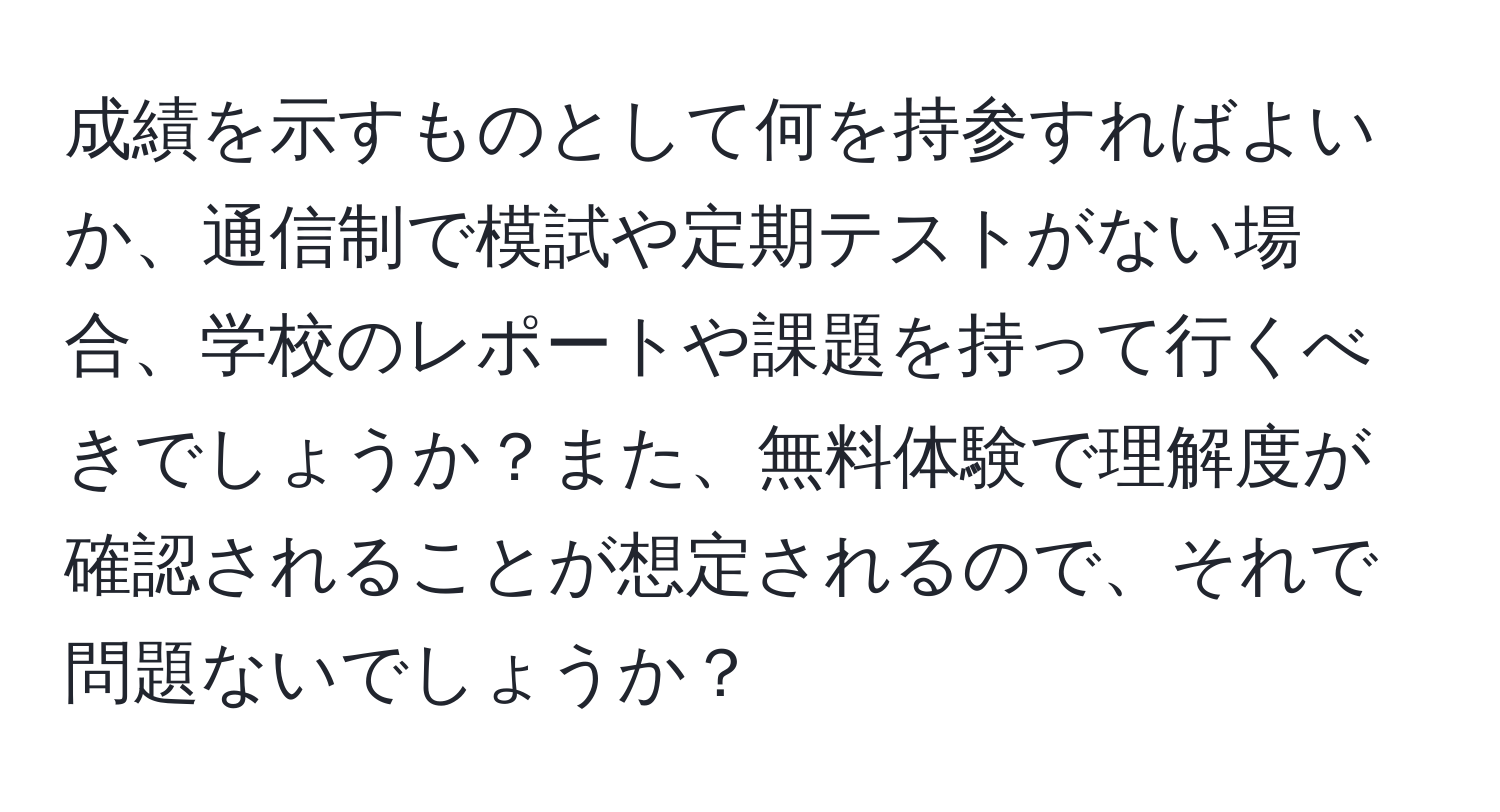 成績を示すものとして何を持参すればよいか、通信制で模試や定期テストがない場合、学校のレポートや課題を持って行くべきでしょうか？また、無料体験で理解度が確認されることが想定されるので、それで問題ないでしょうか？