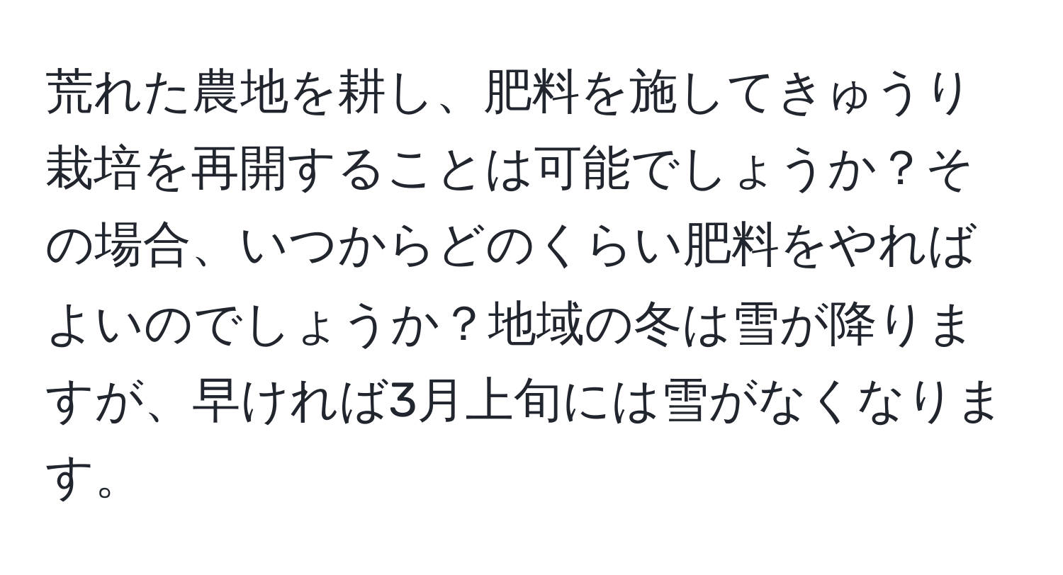 荒れた農地を耕し、肥料を施してきゅうり栽培を再開することは可能でしょうか？その場合、いつからどのくらい肥料をやればよいのでしょうか？地域の冬は雪が降りますが、早ければ3月上旬には雪がなくなります。