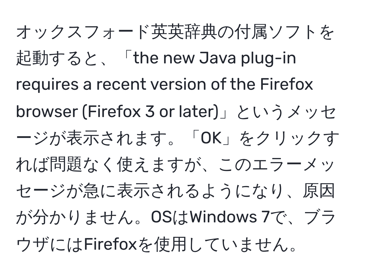 オックスフォード英英辞典の付属ソフトを起動すると、「the new Java plug-in requires a recent version of the Firefox browser (Firefox 3 or later)」というメッセージが表示されます。「OK」をクリックすれば問題なく使えますが、このエラーメッセージが急に表示されるようになり、原因が分かりません。OSはWindows 7で、ブラウザにはFirefoxを使用していません。