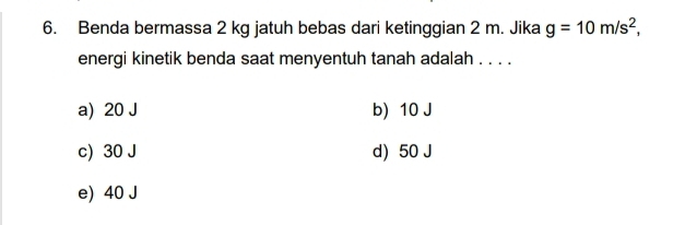 Benda bermassa 2 kg jatuh bebas dari ketinggian 2 m. Jika g=10m/s^2, 
energi kinetik benda saat menyentuh tanah adalah . . . .
a) 20 J b) 10 J
c) 30 J d) 50 J
e) 40 J