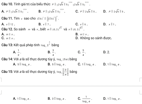 Tính giá trị của biểu thức P8_12sqrt(6)8s^(112sqrt(4))^201412sqrt(6)85^(2025).
A. PB=2sqrt(6)B5_8^((2014). B. PB, 2sqrt(6)B^(2024). C. Pparallel 2sqrt 6)parallel 5. D. Pparallel 2sqrt(6)parallel 5. 
Câu 11.Tim x sao cho«s 5x^(2^circ)□ ][5x^2]]^4.
A. x□ 12. B. x|7. C. x□ 6. D. x||1. 
Câu 12. So sánh m và n, biết mH10, 21^(sqrt(3)) và nparallel 10, 21^(sqrt[4](n)).
A. mparallel n. B. nparallel n
C. mparallel n. D. Không so sánh được.
Câu 13: Kết quả phép tính log _22^(frac 3)4 bằng
B.
A.  1/2 -  3/4 . C.  5/4 . D. 2.
Câu 14: Với a là số thực dương tùy ý, log . 5a % bằng
A. 5 . B. 5□ log _5a. C. 1□ log _5a. D. 1□ log ,a. 
Câu 15 5: Với a là số thực dương tùy ý, log _3 3/8  bāng
A. 1 □ |op ,a. B. 3□ log _3a. C. frac 1log _3a. D. 1||log _3a.