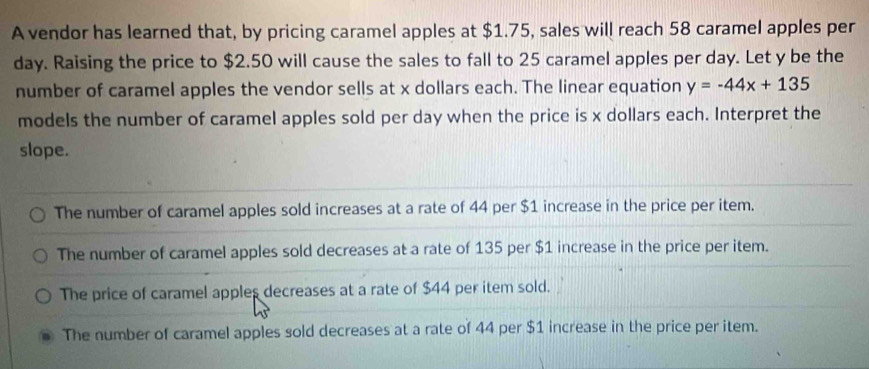 A vendor has learned that, by pricing caramel apples at $1.75, sales will reach 58 caramel apples per
day. Raising the price to $2.50 will cause the sales to fall to 25 caramel apples per day. Let y be the
number of caramel apples the vendor sells at x dollars each. The linear equation y=-44x+135
models the number of caramel apples sold per day when the price is x dollars each. Interpret the
slope.
The number of caramel apples sold increases at a rate of 44 per $1 increase in the price per item.
The number of caramel apples sold decreases at a rate of 135 per $1 increase in the price per item.
The price of caramel apples decreases at a rate of $44 per item sold.
The number of caramel apples sold decreases at a rate of 44 per $1 increase in the price per item.