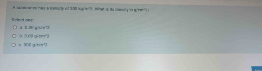 A substance has a density of 300kg/m^(wedge)3. What is its density in g/cm^(wedge)3
Select one:
a. 0.30g/cm^(wedge)3
b. 3.00g/cm^(wedge)3
C. 300g/cm^(wedge)3