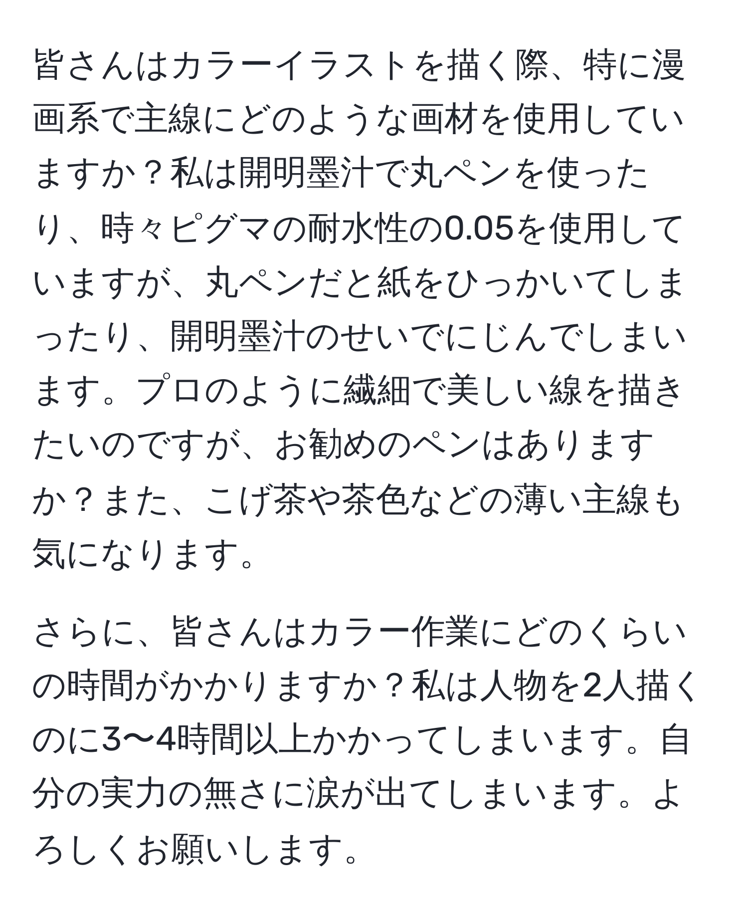 皆さんはカラーイラストを描く際、特に漫画系で主線にどのような画材を使用していますか？私は開明墨汁で丸ペンを使ったり、時々ピグマの耐水性の0.05を使用していますが、丸ペンだと紙をひっかいてしまったり、開明墨汁のせいでにじんでしまいます。プロのように繊細で美しい線を描きたいのですが、お勧めのペンはありますか？また、こげ茶や茶色などの薄い主線も気になります。

さらに、皆さんはカラー作業にどのくらいの時間がかかりますか？私は人物を2人描くのに3〜4時間以上かかってしまいます。自分の実力の無さに涙が出てしまいます。よろしくお願いします。