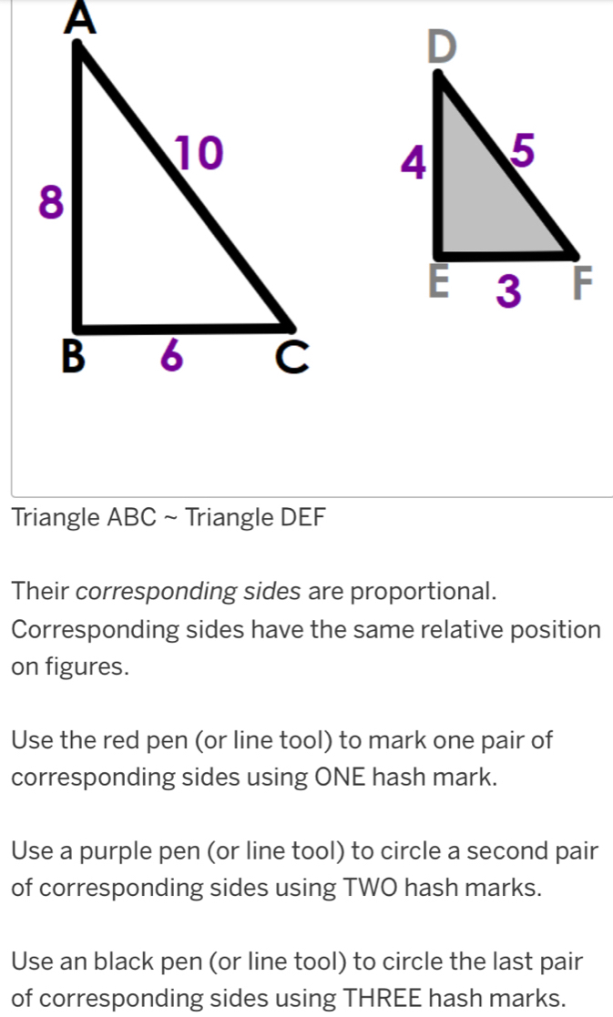 Triangle ABC ~ Triangle DEF
Their corresponding sides are proportional. 
Corresponding sides have the same relative position 
on figures. 
Use the red pen (or line tool) to mark one pair of 
corresponding sides using ONE hash mark. 
Use a purple pen (or line tool) to circle a second pair 
of corresponding sides using TWO hash marks. 
Use an black pen (or line tool) to circle the last pair 
of corresponding sides using THREE hash marks.