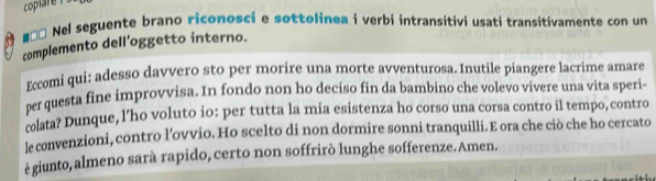 coplare ! 
#ư* Nel seguente brano riconosci e sottolinea i verbi intransitivi usati transitivamente con un 
complemento dell'oggetto interno. 
Eccomi qui: adesso davvero sto per morire una morte avventurosa. Inutile piangere lacrime amare 
per questa fine improvvisa. In fondo non ho deciso fin da bambino che volevo vivere una vita speri- 
colata? Dunque, l’ho voluto io: per tutta la mia esistenza ho corso una corsa contro il tempo, contro 
le convenzioni, contro l’ovvio. Ho scelto di non dormire sonni tranquilli.E ora che ciò che ho cercato 
ègiunto, almeno sarà rapido, certo non soffrirò lunghe sofferenze.Amen.