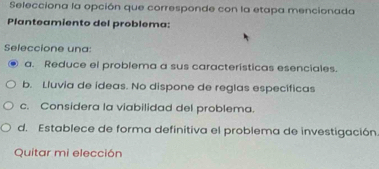 Selecciona la opción que corresponde con la etapa mencionada
Planteamiento del problema:
Seleccione una:
a. Reduce el problema a sus características esenciales.
b. Lluvia de ídeas. No dispone de reglas específicas
c. Considera la viabilidad del problema.
d. Establece de forma definitiva el problema de investigación.
Quitar mi elección