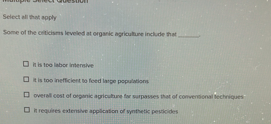 Select all that apply
Some of the criticisms leveled at organic agriculture include that _.
it is too labor intensive
it is too inefficient to feed large populations
overall cost of organic agriculture far surpasses that of conventional techniques
it requires extensive application of synthetic pesticides