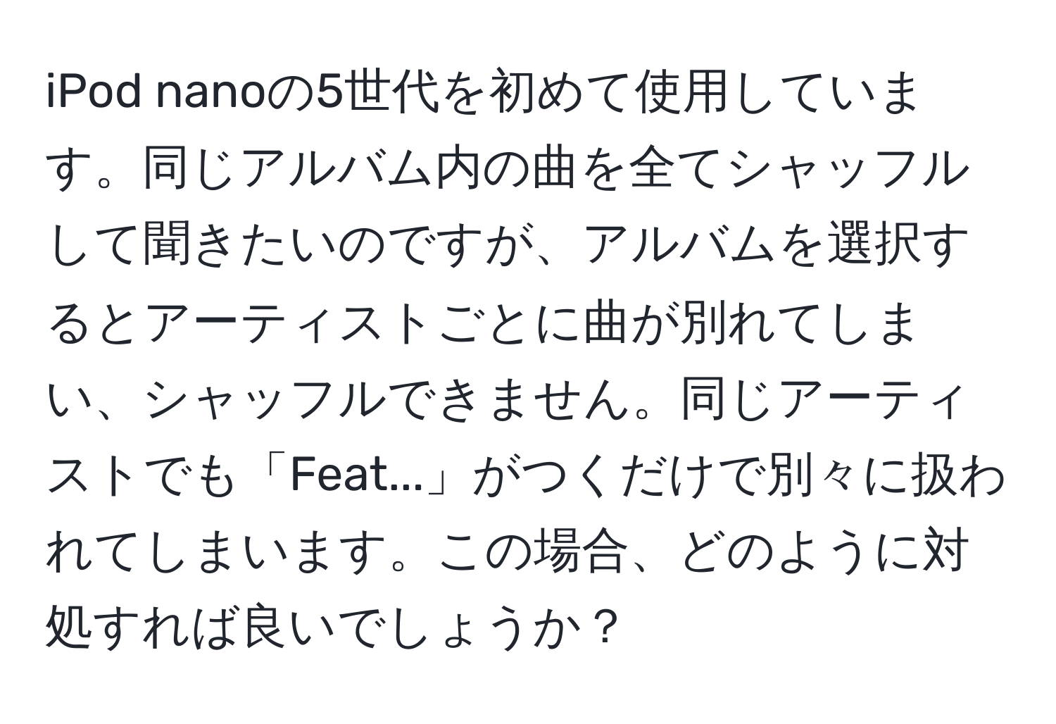 iPod nanoの5世代を初めて使用しています。同じアルバム内の曲を全てシャッフルして聞きたいのですが、アルバムを選択するとアーティストごとに曲が別れてしまい、シャッフルできません。同じアーティストでも「Feat...」がつくだけで別々に扱われてしまいます。この場合、どのように対処すれば良いでしょうか？