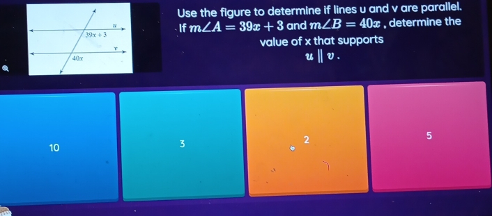 Use the figure to determine if lines u and v are parallel.
If m∠ A=39x+3 and m∠ B=40x , determine the
value of x that supports
u||v_· 
2
5
10
3