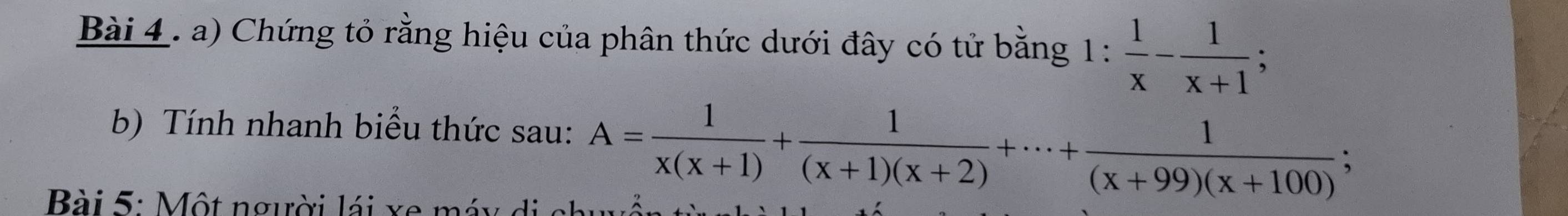 Chứng tỏ rằng hiệu của phân thức dưới đây có tử bằng 1 : 1: 1/x - 1/x+1 ; 
b) Tính nhanh biểu thức sau: A= 1/x(x+1) + 1/(x+1)(x+2) +·s + 1/(x+99)(x+100) ; 
Bài 5: Một người lái xe máy di c